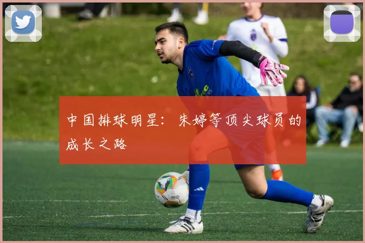 中国排球明星：朱婷等顶尖球员的成长之路
