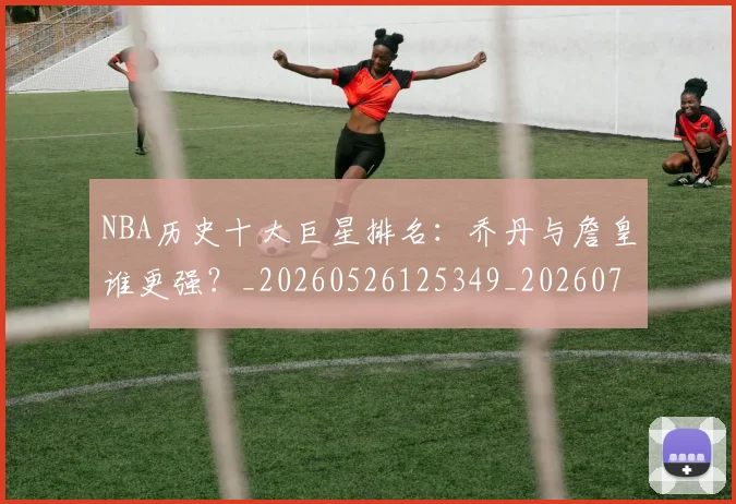 NBA历史十大巨星排名：乔丹与詹皇谁更强？_20260526125349_20260702045222