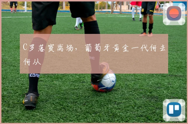 C罗落寞离场，葡萄牙黄金一代何去何从