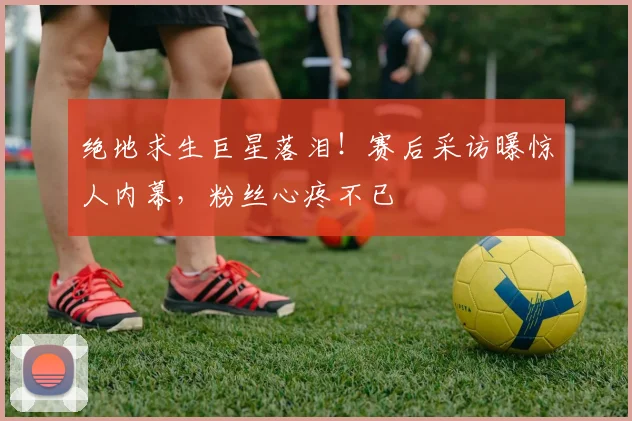 绝地求生巨星落泪!赛后采访曝惊人内幕,粉丝心疼不已