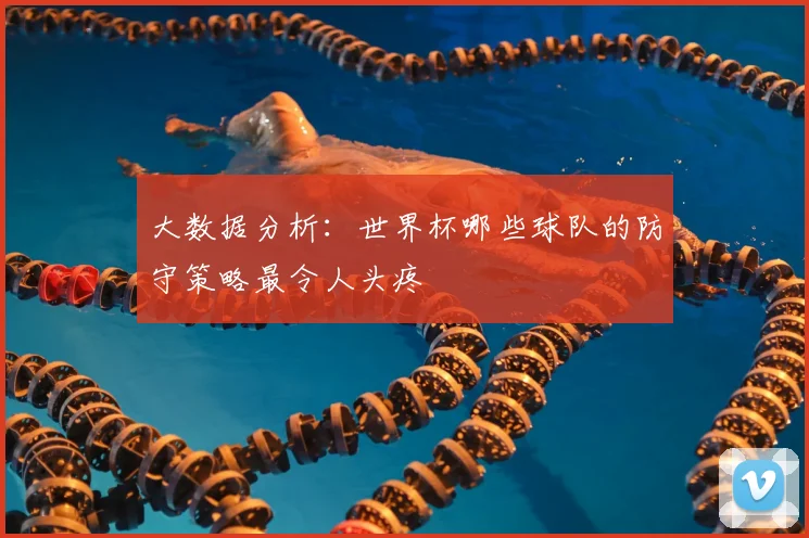 大数据分析：世界杯哪些球队的防守策略最令人头疼