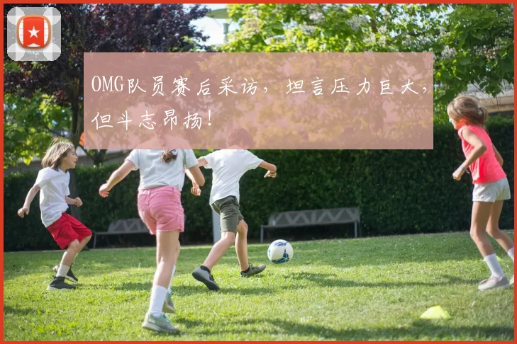 OMG队员赛后采访，坦言压力巨大，但斗志昂扬！