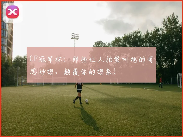 CF冠军杯：那些让人拍案叫绝的奇思妙想，颠覆你的想象！