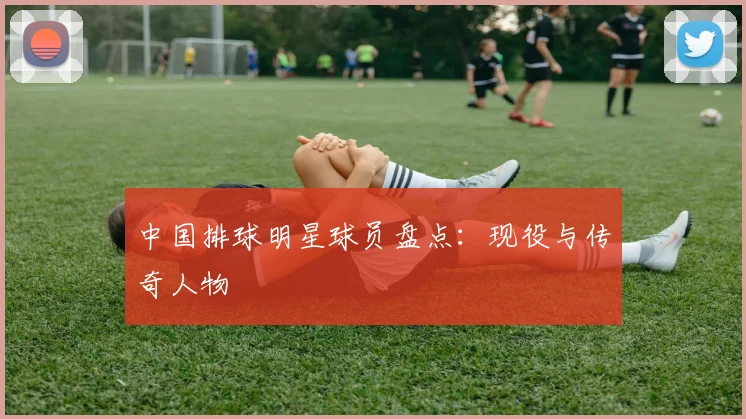 中国排球明星球员盘点：现役与传奇人物