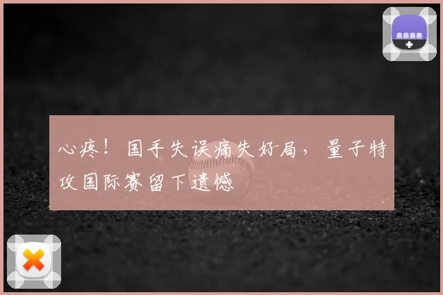 心疼！国手失误痛失好局，量子特攻国际赛留下遗憾