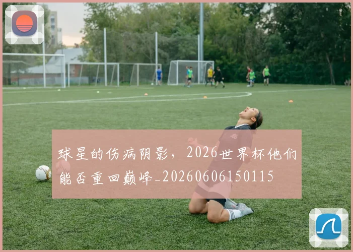 球星的伤病阴影,2026世界杯他们能否重回巅峰_20260606150115