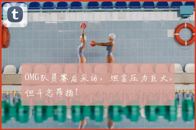 OMG队员赛后采访，坦言压力巨大，但斗志昂扬！