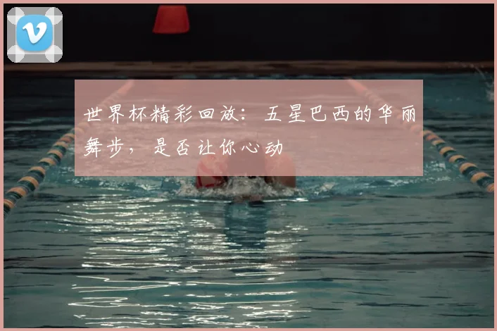 世界杯精彩回放：五星巴西的华丽舞步，是否让你心动