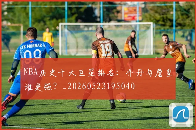 NBA历史十大巨星排名：乔丹与詹皇谁更强？_20260523195040