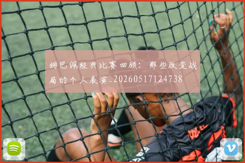 姆巴佩经典比赛回顾：那些改变战局的个人表演_20260517124738