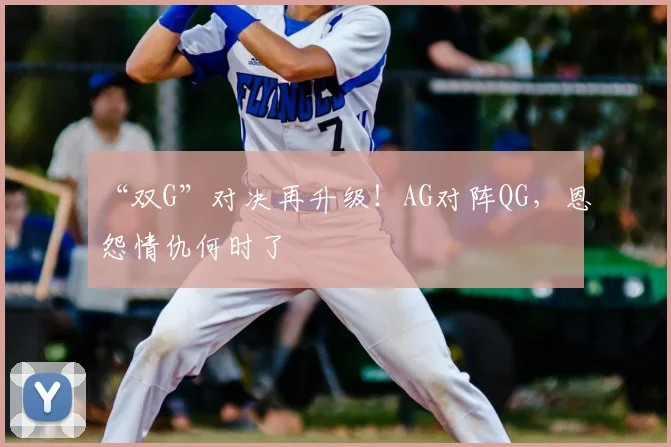 “双G”对决再升级！AG对阵QG，恩怨情仇何时了