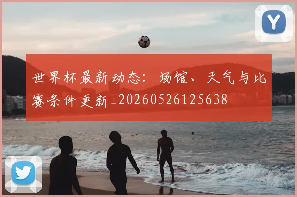 世界杯最新动态:场馆、天气与比赛条件更新_20260526125638