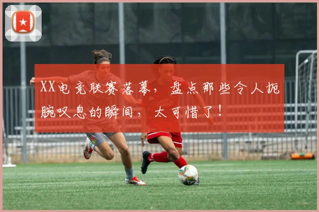 XX电竞联赛落幕，盘点那些令人扼腕叹息的瞬间，太可惜了！
